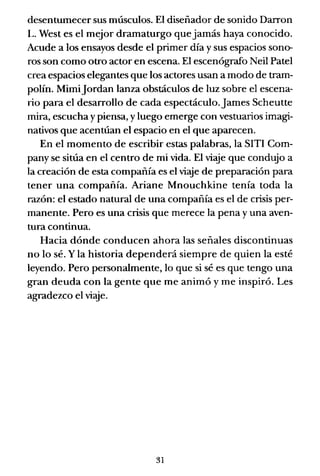 desentumecer sus músculos. El diseñador de sonido Darron
L. West es el mejor dramaturgo que jamás haya conocido.
Acude a los ensayos desde el primer día y sus espacios sono-
ros son como otro actor en escena. El escenógrafo Neil Patel
crea espacios elegantes que los actores usan a modo de tram-
polín. MimiJordan lanza obstáculos de luz sobre el escena-
rio para el desarrollo de cada espectáculo.James Scheutte
mira, escucha y piensa, y luego emerge con vestuarios imagi-
nativos que acentúan el espacio en el que aparecen.
En el momento de escribir estas palabras, la SITI Com-
pany se sitúa en el centro de mi vida. El viaje que condujo a
la creación de esta compañía es el viaje de preparación para
tener una compañía. Ariane Mnouchkine tenía toda la
razón: el estado natural de una compañía es el de crisis per-
manente. Pero es una crisis que merece la pena y una aven-
tura continua.
Hacia dónde conducen ahora las señales discontinuas
no lo sé. Y la historia dependerá siempre de quien la esté
leyendo. Pero personalmente, lo que si sé es que tengo una
gran deuda con la gente que me animó y me inspiró. Les
agradezco el viaje.
31
 