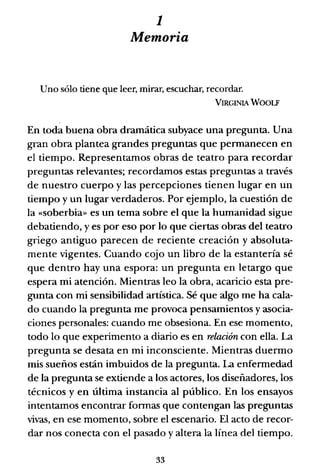 1
Memoria
Uno sólo tiene que leer, mirar, escuchar, recordar.
VIRGINIA WOOLF
En toda buena obra dramática subyace una pregunta. Una
gran obra plantea grandes preguntas que permanecen en
el tiempo. Representamos obras de teatro para recordar
preguntas relevantes; recordamos estas preguntas a través
de nuestro cuerpo y las percepciones tienen lugar en un
tiempo y un lugar verdaderos. Por ejemplo, la cuestión de
la «soberbia» es un tema sobre el que la humanidad sigue
debatiendo, y es por eso por lo que ciertas obras del teatro
griego antiguo parecen de reciente creación yabsoluta-
mente vigentes. Cuando cojo un libro de la estantería sé
que dentro hay una espora: un pregunta en letargo que
espera mi atención. Mientras leo la obra, acaricio esta pre-
gunta con mi sensibilidad artística. Sé que algo me ha cala-
do cuando la pregunta me provoca pensamientos y asocia-
ciones personales: cuando me obsesiona. En ese momento,
todo lo que experimento a diario es en relación con ella. La
pregunta se desata en mi inconsciente. Mientras duermo
mis sueños están imbuidos de la pregunta. La enfermedad
de la pregunta se extiende a los actores, los diseñadores, los
técnicos y en última instancia al público. En los ensayos
intentamos encontrar fonnas que contengan las preguntas
vivas, en ese momento, sobre el escenario. El acto de recor-
dar nos conecta con el pasado y altera la línea del tiempo.
33
 