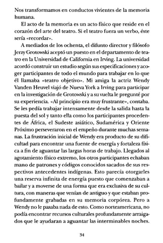 Nos transformamos en conductos vivientes de la memoria
humana.
El acto de la memoria es un acto físico que reside en el
corazón del arte del teatro. Si el teatro fuera un verbo, éste
sería «recordar».
A mediados de los ochenta, el difunto director y filósofo
Jerzy Grotowski aceptó un puesto en el departamento de tea-
tro en la Universidad de California en Irving. La universidad
acordó construir un estudio según sus especificaciones yaco-
ger participantes de todo el mundo para trabajar en lo que
él llamaba «teatro objetivo». Mi amiga la actriz Wendy
Vanden Heuvel viajó de Nueva York a Irving para participar
en la investigación de Grotowski ya su vuelta le pregunté por
su experiencia. «Al principio era muy frustrante», contaba.
Se les pedía trabajar intensamente desde la salida hasta la
puesta del sol y tanto ella como los participantes proceden-
tes de África, el Sudeste asiático, Sudamérica y Oriente
Próximo perseveraron en el empeño durante muchas sema-
nas. La frustración inicial de Wendy era producto de su difi-
cultad para encontrar una fuente de energía y fortaleza físi-
ca a fin de aguantar las largas horas de trabajo. Llegados al
agotamiento fisico extremo, los otros participantes echaban
mano de patrones y códigos conocidos sacados de sus res-
pectivos antecedentes indígenas. Esto parecía otorgarles
una reserva infinita de energía puesto que comenzaban a
bailar y a moverse de una forma que era exclusiva de su cul-
tura, con maneras que venían de antiguo y que estaban pro-
fundamente grabadas en su memoria corpórea. Pero a
Wendy no le pasaba nada de esto. Como norteamericana, no
podía encontrar recursos culturales profundamente arraiga-
dos que le ayudaran a aguantar las interminables noches.
34
 