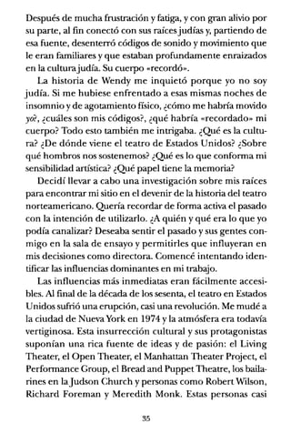 Después de mucha frustración y fatiga, y con gran alivio por
su parte, al fin conectó con sus raícesjudías y, partiendo de
esa fuente, desenterró códigos de sonido y movimiento que
le eran familiares y que estaban profundamente enraizados
en la culturajudía. Su cuerpo «recordó».
La historia de Wendy me inquietó porque yo no soy
judía. Si me hubiese enfrentado a esas mismas noches de
insomnio y de agotamiento físico, ¿cómo me habna movido
yo?, ¿cuáles son mis códigos?, ¿qué habría «recordado» mi
cuerpo? Todo esto también me intrigaba. ¿Qué es la cultu-
ra? ¿De dónde viene el teatro de Estados Unidos? ¿Sobre
qué hombros nos sostenemos? ¿Qué es lo que conforma mi
sensibilidad artística? ¿Qué papel tiene la memoria?
Decidí llevar a cabo una investigación sobre mis raíces
para encontrar mi sitio en el devenir de la historia del teatro
norteamericano. Quena recordar de forma activa el pasado
con la intención de utilizarlo. ¿A quién y qué era lo que yo
podía canalizar? Deseaba sentir el pasado y sus gentes con-
migo en la sala de ensayo y permitirles que influyeran en
mis decisiones como directora. Comencé intentando iden-
tificar las influencias dominantes en mi trabajo.
Las influencias más inmediatas eran fácilmente accesi-
bles. Al final de la década de los sesenta, el teatro en Estados
Unidos sufrió una erupción, casi una revolución. Me mudé a
la ciudad de Nueva York en 1974 y la atmósfera era todavía
vertiginosa. Esta insurrección cultural y sus protagonistas
suponían una rica fuente de ideas y de pasión: el Living
Theater, el Open Theater, el Manhattan Theater Project, el
Performance Group, el Bread and Puppet Theatre, los baila-
rines en laJudson Church y personas como Robert Wilson,
Richard Foreman y Meredith Monk. Estas personas casi
35
 