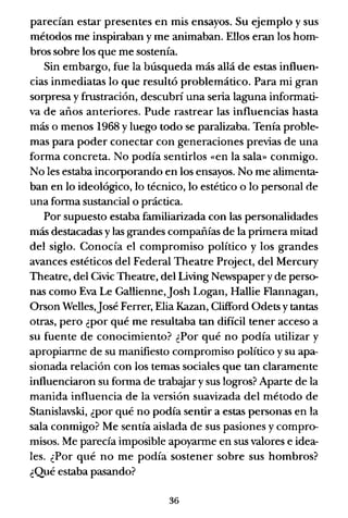parecían estar presentes en mis ensayos. Su ejemplo y sus
métodos me inspiraban y me animaban. Ellos eran los hom-
bros sobre los que me sostenía.
Sin embargo, fue la búsqueda más allá de estas influen-
cias inmediatas lo que resultó problemático. Para mi gran
sorpresa y frustración, descubri una seria laguna informati-
va de años anteriores. Pude rastrear las influencias hasta
más o menos 1968 Yluego todo se paralizaba. Tenía proble-
mas para poder conectar con generaciones previas de una
forma concreta. No podía sentirlos «en la sala» conmigo.
No les estaba incorporando en los ensayos. No me alimenta-
ban en lo ideológico, lo técnico, lo estético o lo personal de
una forma sustancial o práctica.
Por supuesto estaba familiarizada con las personalidades
más destacadas y las grandes compañías de la primera mitad
del siglo. Conocía el compromiso político y los grandes
avances estéticos del Federal Theatre Project, del Mercury
Theatre, del Civic Theatre, del Living Newspaper y de perso-
nas como Eva Le Gallienne,josh Logan, Hallie Flannagan,
Orson Welles,josé Ferrer, Elia Kazan, Clifford Odets y tantas
otras, pero ¿por qué me resultaba tan difícil tener acceso a
su fuente de conocimiento? ¿Por qué no podía utilizar y
apropiarme de su manifiesto compromiso político y su apa-
sionada relación con los temas sociales que tan claramente
influenciaron su forma de trabaJar y sus logros? Aparte de la
manida influencia de la versión suavizada del método de
Stanislavski, ¿por qué no podía sentir a estas personas en la
sala conmigo? Me sentía aislada de sus pasiones y compro-
misos. Me parecía imposible apoyarme en sus valores e idea-
les. ¿Por qué no me podía sostener sobre sus hombros?
¿Qué estaba pasando?
36
 