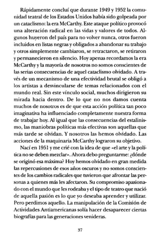 Rápidamente concluí que durante 1949 y 1952 la comu-
nidad teatral de los Estados Unidos había sido golpeada por
un cataclismo: la era McCarthy. Este ataque político provocó
una alteración radical en las vidas y valores de todos. Al-
gunos huyeron del país para no volver nunca, otros fueron
incluidos en listas negras y obligados a abandonar su trab.yo
y otros simplemente cambiaron, se retractaron, se retiraron
y pennanecieron en silencio. Hoy apenas recordamos la era
McCarthy y la mayoría de nosotros no somos conscientes de
las serias consecuencias de aquel cataclismo olvidado. A tra-
vés de un mecanismo de una efectividad brutal se obligó a
los artistas a desvincularse de temas relacionados con el
mundo real. Sin este vínculo social, muchos dirigieron su
mirada hacia dentro. De lo que no nos damos cuenta
muchos de nosotros es de que esta acción política tan poco
imaginativa ha influenciado completamente nuestra forma
de trabajar hoy. Al igual que las consecuencias del estalinis-
mo, las maniobras políticas más efectivas son aquellas que
más tarde se olvidan. Y nosotros las hemos olvidado. Las
acciones de la maquinaria McCarthy lograron su objetivo.
Nací en 1951 yme crié con la idea de que «el arte yla polí-
tica no se deben mezclar». Ahora debo preguntanne: ¿dónde
se originó esa máxima? Hoy hemos olvidado en gran medida
las repercusiones de esos años oscuros y no somos conscien-
tes de los cambios radicales que tuvieron que afrontar las per-
sonas a quienes más les afectaron. Su compromiso apasiona-
do con el mundo que les rodeaba yel tipo de teatro que nació
de aquella pasión es lo que yo deseaba aprender y utilizar.
Pero perdimos aquello. La manipulación de la Comisión de
Actividades Antiamericanas solía hacer desaparecer ciertas
biografías para las generaciones venideras.
37
 