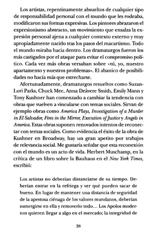 Los artistas, repentinamente absueltos de cualquier tipo
de responsabilidad personal con el mundo que les rodeaba,
modificaron sus formas expresivas. Los pintores abrazaron el
expresionismo abstracto, un movimiento que ensalza la ex-
presión personal .yena a cualquier contexto externo y muy
apropiadamente nacido tras los pasos del macartismo. Todo
el mundo miraba hacia dentro. Los dramaturgos fueron los
más castigados por el ataque para evitar el compromiso polí-
tico. Cada vez más obras versaban sobre «tú, yo, nuestro
apartamento y nuestros problemas». El abanico de posibili-
dades no hacía más que estrecharse.
Mortunadamente, dramaturgos resueltos como Suzan-
Lori Parks, Chuck Mee, Anna Ddivere Smith, Emily Mann y
Tony Kushner han comenzado a cambiar la tendencia con
obras que vuelven a vincularse con temas sociales. Sirvan de
ejemplo obras como America Plays, Investigation 01a Murder
in El Salvador, Fires in the Mirror, Execution olJusticey Angels in
America. Estas obras suponen renovados intentos de reconec-
tar con temas sociales. Como evidencia el éxito de la obra de
Kushner en Broadway, hay un gran apetito por trabajos
de relevancia social. Me gustaría señalar que esta reconexión
con el mundo es un acto de vida. Herbert Muschamp, en la
crítica de un libro sobre la Bauhaus en el New York Times,
escribió:
Los artistas no deberían distanciarse de su tiempo. De-
berían entrar en la refriega y ver qué pueden sacar de
bueno. En lugar de mantener una distancia de seguridad
de la apestosa ciénaga de los valores mundanos, deberían
sumergirse en ella y removerlo todo... Los Apolos moder-
nos quieren llegar a algo en el mercado; la integridad de
38
 