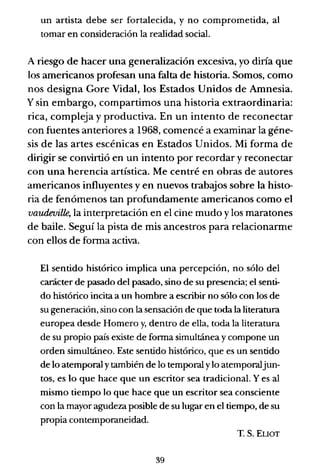 un artista debe ser fortalecida, y no comprometida, al
tomar en consideración la realidad social.
A riesgo de hacer una generalización excesiva, yo diria que
los americanos profesan una falta de historia. Somos, como
nos designa Gore Vidal, los Estados Unidos de Amnesia.
y sin embargo, compartimos una historia extraordinaria:
rica, compleja y productiva. En un intento de reconectar
con fuentes anteriores a 1968, comencé a examinar la géne-
sis de las artes escénicas en Estados Unidos. Mi forma de
dirigir se convirtió en un intento por recordar y reconectar
con una herencia artística. Me centré en obras de autores
americanos influyentes y en nuevos trabajos sobre la histo-
ria de fenómenos tan profundamente americanos como el
vaudeville, la interpretación en el cine mudo y los maratones
de baile. Seguí la pista de mis ancestros para relacionarme
con ellos de forma activa.
El sentido histórico implica una percepción, no sólo del
carácter de pasado del pasado, sino de su presencia; el senti-
do histórico incita a un hombre a escribir no sólo con los de
su generación, sino con la sensación de que toda la literatura
europea desde Homero y, dentro de ella, toda la literatura
de su propio país existe de forma simultánea y compone un
orden simultáneo. Este sentido histórico, que es un sentido
de lo atemporal ytambién de lo temporal ylo atemporaljun-
tos, es lo que hace que un escritor sea tradicional. Y es al
mismo tiempo lo que hace que un escritor sea consciente
con la mayor agudeza posible de su lugar en el tiempo, de su
propia contemporaneidad.
T. S. EUOT
39
 