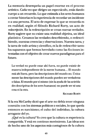 La memoria desempeña un papel enorme en el proceso
artístico. Cada vez que diriges un espectáculo, estás dando
cuerpo a un recuerdo. Lo que estimula a los seres humanos
a contar historias es la experiencia de recordar un incidente
o a una persona. El acto de expresar lo que se recuerda es
en realidad, según el filósofo Richard Rorty, un acto de
redescripción. En la redescripción se crean nuevas verdades.
Rorty sugiere que no existe una realidad objetiva, un ideal
platónico. Creamos las verdades describiendo, o redescri-
biendo, nuestras creencias y observaciones. Nuestra tarea, y
la tarea de todo artista y científico, es la de redescribir tanto
los supuestos que hemos heredado como las ficciones in-
ventadas con el objetivo de crear nuevos paradigmas para el
futuro.
La verdad no puede estar ahí fuera, no puede existir de
manera independiente de la mente humana... El mundo
está ahí fuera, pero las descripciones del mundo no. Única-
mente las descripciones del mundo pueden ser verdaderas
o falsas. El mundo por sí mismo (sin la ayuda de las activida-
des descriptivas de los seres hwnanos) no puede ser ni una
cosa ni la otra.
RICHARD ROR1Y
Si la era McCarthy dictó que el arte no debía tener ninguna
conexión con los sistemas políticos o sociales, lo que queda
entonces es narcisismo; el culto del individuo, la cultura
arrogante del yo.
¿Qué es la cultura? Yo creo que la cultura es experiencia
compartida. Y está en continuo movimiento. Las ideas son
de hecho uno de los aspectos más contagiosos de la cultura
40
 