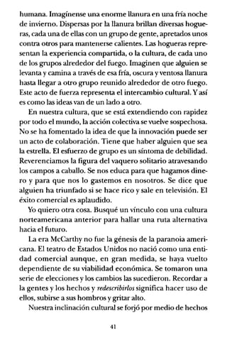 humana. Imagínense una enorme llanura en una fría noche
de invierno. Dispersas por la llanura brillan diversas hogue-
ras, cada una de ellas con un grupo de gente, apretados unos
contra otros para mantenerse calientes. Las hogueras repre-
sentan la experiencia compartida, o la cultura, de cada uno
de los grupos alrededor del fuego. Imaginen que alguien se
levanta y camina a través de esa fría, oscura y ventosa llanura
hasta llegar a otro grupo reunido alrededor de otro fuego.
Este acto de fuerza representa el intercambio cultural. Yasí
es como las ideas van de un lado a otro.
En nuestra cultura, que se está extendiendo con rapidez
por todo el mundo, la acción colectiva se vuelve sospechosa.
No se ha fomentado la idea de que la innovación puede ser
un acto de colaboración. Tiene que haber alguien que sea
la estrella. El esfuerzo de grupo es un síntoma de debilidad.
Reverenciamos la figura del vaquero solitario atravesando
los campos a caballo. Se nos educa para que hagamos dine-
ro y para que nos lo gastemos en nosotros. Se dice que
alguien ha triunfado si se hace rico y sale en televisión. El
éxito comercial es aplaudido.
Yo quiero otra cosa. Busqué un vínculo con una cultura
norteamericana anterior para hallar una ruta alternativa
hacia el futuro.
La era McCarthy no fue la génesis de la paranoia ameri-
cana. El teatro de Estados Unidos no nació como una enti-
dad comercial aunque, en gran medida, se haya vuelto
dependiente de su viabilidad económica. Se tomaron una
serie de elecciones y los cambios las sucedieron. Recordar a
la gentes y los hechos y redescribirlos significa hacer uso de
ellos, subirse a sus hombros y gritar alto.
Nuestra inclinación cultural se forjó por medio de hechos
41
 