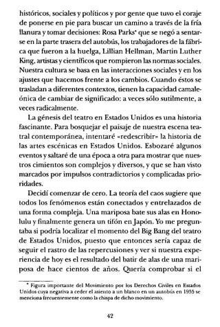 históricos, sociales y políticos y por gente que tuvo el coraje
de ponerse en pie para buscar un camino a través de la fría
llanura y tomar decisiones: Rosa Parks* que se negó a sentar-
se en la parte trasera del autobús, los trabajadores de la fábri-
ca que fueron a la huelga, Lillian Hellman, Martin Luther
King, artistas ycientificos que rompieron las normas sociales.
Nuestra cultura se basa en las interacciones sociales y en los
ajustes que hacemos frente a los cambios. Cuando éstos se
trasladan a diferentes contextos, tienen la capacidad camale-
ónica de cambiar de significado: a veces sólo sutilmente, a
veces radicalmente.
La génesis del teatro en Estados Unidos es una historia
fascinante. Para bosquejar el paisaje de nuestra escena tea-
tral contemporánea, intentaré «redescribir» la historia de
las artes escénicas en Estados Unidos. Esbozaré algunos
eventos y saltaré de una época a otra para mostrar que nues-
tros cimientos son complejos y diversos, y que se han visto
marcados por impulsos contradictorios y complicadas prio-
ridades.
Decidí comenzar de cero. La teoría del caos sugiere que
todos los fenómenos están conectados y entrelazados de
una forma compleja. Una mariposa bate sus alas en Hono-
lulu y finalmente genera un tifón en Japón. Yo me pregun-
taba si podría localizar el momento del Big Bang del teatro
de Estados Unidos, puesto que entonces sería capaz de
seguir el rastro de las repercusiones y ver si nuestra expe-
riencia de hoyes el resultado del batir de alas de una mari-
posa de hace cientos de años. Quería comprobar si el
• Figura importante del Movimiento por los Derechos Civiles en Estados
Unidos cuya negativa a ceder el asiento a un blanco en un autobús en 1955 se
menciona frecuentemente como la chispa de dicho movimiento.
42
 