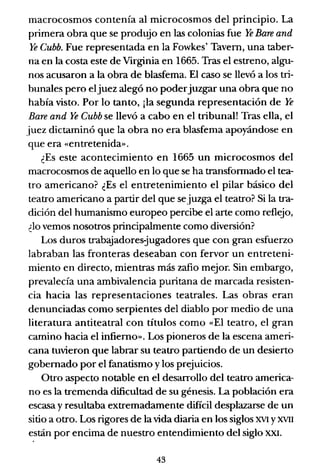 macrocosmos contenía al microcosmos del principio. La
primera obra que se produjo en las colonias fue Ye Bare and
Ye Cubb. Fue representada en la Fowkes' Tavern, una taber-
na en la costa este de Virginia en 1665. Tras el estreno, algu-
nos acusaron a la obra de blasfema. El caso se llevó a los tri-
bunales pero eljuez alegó no poderjuzgar una obra que no
había visto. Por lo tanto, ¡la segunda representación de Ye
Bare and Ye Cubb se llevó a cabo en el tribunal! Tras ella, el
juez dictaminó que la obra no era blasfema apoyándose en
que era «entretenida».
¿Es este acontecimiento en 1665 un microcosmos del
macrocosmos de aquello en lo que se ha transformado el tea-
tro americano? ¿Es el entretenimiento el pilar básico del
teatro americano a partir del que sejuzga el teatro? Si la tra-
dición del humanismo europeo percibe el arte como reflejo,
¿lo vemos nosotros principalmente como diversión?
Los duros trabajadoresjugadores que con gran esfuerzo
labraban las fronteras deseaban con fervor un entreteni-
miento en directo, mientras más zafio mejor. Sin embargo,
prevalecía una ambivalencia puritana de marcada resisten-
cia hacia las representaciones teatrales. Las obras eran
denunciadas como serpientes del diablo por medio de una
literatura antiteatral con títulos como «El teatro, el gran
camino hacia el infierno». Los pioneros de la escena ameri-
cana tuvieron que labrar su teatro partiendo de un desierto
gobernado por el fanatismo y los prejuicios.
Otro aspecto notable en el desarrollo del teatro america-
no es la tremenda dificultad de su génesis. La población era
escasa y resultaba extremadamente difícil desplazarse de un
sitio a otro. Los rigores de la vida diaria en los siglos XVI YXVII
están por encima de nuestro entendimiento del siglo XXI.
43
 