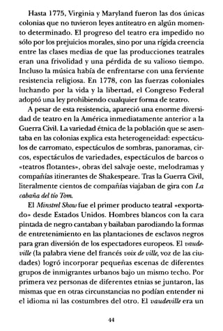 Hasta 1775, Virginia y Maryland fueron las dos únicas
colonias que no tuvieron leyes antiteatro en algún momen-
to determinado. El progreso del teatro era impedido no
sólo por los prejuicios morales, sino por una rígida creencia
entre las clases medias de que las producciones teatrales
eran una frivolidad y una pérdida de su valioso tiempo.
Incluso la música había de enfrentarse con una ferviente
resistencia religiosa. En 1778, con las fuerzas coloniales
luchando por la vida y la libertad, el Congreso Federal
adoptó una ley prohibiendo cualquier forma de teatro.
A pesar de esta resistencia, apareció una enorme diversi-
dad de teatro en la América inmediatamente anterior a la
Guerra Civil. La variedad étnica de la población que se asen-
taba en las colonias explica esta heterogeneidad: espectácu-
los de carromato, espectáculos de sombras, panoramas, cir-
cos, espectáculos de variedades, espectáculos de barcos o
«teatros flotantes», obras "del salvaje oeste, melodramas y
compañías itinerantes de Shakespeare. Tras la Guerra Civil,
literalmente cientos de compañías viajaban de gira con La
cabaña del tío Tom.
El Minstrel Show fue el primer producto teatral «exporta-
do» desde Estados Unidos. Hombres blancos con la cara
pintada de negro cantaban y bailaban parodiando la formas
de entretenimiento en las plantaciones de esclavos negros
para gran diversión de los espectadores europeos. El vaude-
ville (la palabra viene del francés voix de ville, voz de las ciu-
dades) logró incorporar pequeñas escenas de diferentes
grupos de inmigrantes urbanos bajo un mismo techo. Por
primera vez personas de diferentes etnias se juntaron, las
mismas que en otras circunstancias no podían entender ni
el idioma ni las costumbres del otro. El vaudeville era un
44
 
