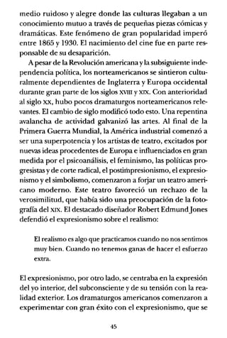medio ruidoso y alegre donde las culturas llegaban a un
conocimiento mutuo a través de pequeñas piezas cómicas y
dramáticas. Este fenómeno de gran popularidad imperó
entre 1865 y 1930. El nacimiento del cine fue en parte res-
ponsable de su desaparición.
A pesar de la Revolución americana yla subsiguiente inde-
pendencia política, los norteamericanos se sintieron cultu-
ralmente dependientes de Inglaterra y Europa occidental
durante grdn parte de los siglos XVIII y XIX. Con anterioridad
al siglo xx, hubo pocos dramaturgos norteamericanos rele-
vantes. El cambio de siglo modificó todo esto. Una repentina
avalancha de actividad galvanizó las artes. Al final de la
Primera Guerra Mundial, la América industrial comenzó a
ser una superpotencia y los artistas de teatro, excitados por
nuevas ideas procedentes de Europa e influenciados en gran
medida por el psicoanálisis, el feminismo, las políticas pro-
gresistas y de corte radical, el postimpresionismo, el expresio-
nismo y el simbolismo, comenzaron a forjar un teatro ameri-
cano moderno. Este teatro favoreció un rechazo de la
verosimilitud, que había sido una preocupación de la foto-
grafía del XIX. El destacado diseñador Robert EdmundJones
defendió el expresionismo sobre el realismo:
El realismo es algo que practicamos cuando no nos sentimos
muy bien. Cuando no tenemos ganas de hacer el esfuerzo
extra.
El expresionismo, por otro lado, se centraba en la expresión
del yo interior, del subconsciente y de su tensión con la rea-
lidad exterior. Los dramaturgos americanos comenzaron a
experimentar con gran éxito con el expresionismo, que se
45
 