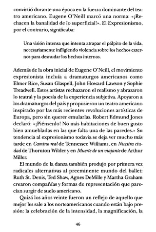 convirtió durante una época en la fuerza dominante del tea-
tro americano. Eugene O'Neill marcó una norma: «¡Re-
chacen la banalidad de lo superficial!». El Expresionismo,
por el contrario, significaba:
Una visión intensa que intenta atrapar el pálpito de la vida,
necesariamente infligiendo violencia sobre los hechos exter-
nos para desnudar los hechos internos.
Además de la obra inicial de Eugene O'Neill, el movimiento
expresionista incluía a dramaturgos americanos como
Elmer Rice, Susan Glaspell,]ohn Howard Lawson y Sophie
Treadwell. Estos artistas rechazaron el realismo y abrazaron
lo teatral y la poesía de la experiencia subjetiva. Apoyaron a
los dramaturgos del país y propusieron un teatro americano
inspirado por las más recientes revoluciones artísticas de
Europa, pero sin querer emularlas. Robert Edmund]ones
declaró: «¡Piénsenlo! No más habitaciones de buen gusto
bien amuebladas en las que falta una de las paredes.» Su
tendencia al expresionismo todavía se deja ver mucho más
tarde en Camino real de Tennessee Williams, en Nuestra ciu-
dad de Thornton Wilder yen Muerte de un viajantede Arthur
Miller.
El mundo de la danza también produjo por primera vez
radicales alternativas al preeminente mundo del ballet:
Ruth St. Denis, Ted Shaw, Agnes DeMille y Martha Graham
crearon compañías y formas de representación que pare-
cían surgir de suelo americano.
Quizá los años veinte fueron un reflejo de aquello que
mejor les sale a los norteamericanos cuando están bajo pre-
sión: la celebración de la intensidad, la magnificación, la
46
 