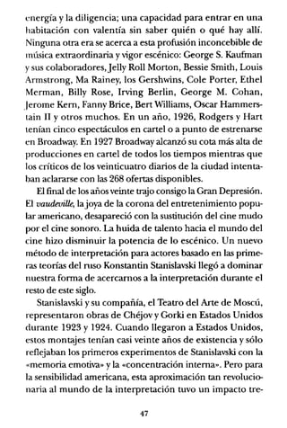 energía y la diligencia; una capacidad para entrar en una
habitación con valentía sin saber quién o qué hay allí.
Ninguna otra era se acerca a esta profusión inconcebible de
música extraordinaria y vigor escénico: George S. Kaufman
ysus colaboradores,Jelly Roll Morton, Bessie Smith, Louis
Armstrong, Ma Rainey, los Gershwins, Cole Porter, Ethel
Merman, BilIy Rose, Irving Berlin, George M. Cohan,
.Jerome Kern, Fanny Brice, Bert Williams, Osear Hammers-
tain 11 y otros muchos. En un año, 1926, Rodgers y Hart
tenían cinco espectáculos en cartel o a punto de estrenarse
en Broadway. En 1927 Broadway alcanzó su cota más alta de
producciones en cartel de todos los tiempos mientras que
los críticos de los veinticuatro diarios de la ciudad intenta-
ban aclararse con las 268 ofertas disponibles.
El final de los años veinte trajo consigo la Gran Depresión.
El vaudeville, lajoya de la corona del entretenimiento popu-
lar americano, desapareció con la sustitución del cine mudo
por el cine sonoro. La huida de talento hacia el mundo del
cine hizo disminuir la potencia de lo escénico. Un nuevo
método de interpretación para actores basado en las prime-
ras teorías del mso Konstantin Stanislavski llegó a dominar
nuestra fonna de acercarnos a la interpretación durante el
resto de este siglo.
Stanislavski y su compañía, el Teatro del Arte de Moscú,
representaron obras de Chéjov y Gorki en Estados Unidos
durante 1923 y 1924. Cuando llegaron a Estados Unidos,
estos montajes tenían casi veinte años de existencia y sólo
reflejaban los primeros experimentos de Stanislavski con la
«memoria emotiva» y la «concentración interna». Pero para
la sensibilidad americana, esta aproximación tan revolucio-
naria al mundo de la interpretación tuvo un impacto tre-
47
 