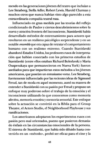 mendo en las generacionesjóvenes del teatro que incluían a
Lee Strasberg, Stella Adler, Robert Lewis, Harold Clurman y
muchos otros que nunca habían visto algo parecido a esta
extraordinaria compañía teatral rusa.
Influenciado en gran medida por las teorías del reflejo
condicionado de Paulov y ciertos descubrimientos sobre la
nueva y atractiva frontera del inconsciente, Stanislavski había
desarrollado métodos de entrenamiento para actores que
resultaron en un realismo psicológico sorprendente y en un
notable emsembleque era capaz de retratar el comportamiento
humano con un realismo extremo. Cuando Stanislavski
abandonó Estados Unidos, los profesores rusos de interpreta-
ción que habían conectado con los primeros estudios de
Stanislavski (entre ellos estaban Richard Boleslavski y Maria
Ouspenskaya que permanecieron en Nueva York) fueron
asediados para que impartieran estos métodos a losjóvenes
americanos, que poseían un entusiasmo voraz. Lee Strasberg,
fuertemente influenciado por las recientes ideas de Sigmund
Freud, tan de moda en aquel momento, aunó su manera de
entender a Stanislavski con su pasión por Freud y propuso un
enfoque muy poderoso sobre el trabaJo de la emoción y el
inconsciente utilizando lo que conocemos como memoria
afectiva, memoria emotiva y memoria sensorial. Este enfoque
sobre la actuación se convirtió en la Biblia para el Group
Theatre, el Actors Studio, el Neighborhood Playhouse y sus
ramificaciones.
Los americanos adoptaron los experimentos rusos con
pasión pero mal orientados, puesto que pusieron demasia-
do énfasis en las circunstancias emocionales de la persona.
El sistema de Stanislavski, que había sido diluido hasta con-
vertirlo en un «método», probó ser eficaz para el cine y la
48
 