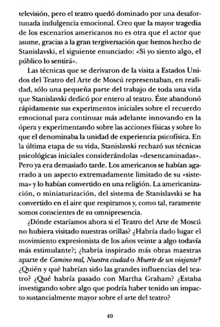 televisión, pero el teatro quedó dominado por una desafor-
tunada indulgencia emocional. Creo que la mayor tragedia
de los escenarios americanos no es otra que el actor que
asume, gracias a la gran tergiversación que hemos hecho de
Stanislavski, el siguiente enunciado: «Si yo siento algo, el
público lo sentirá».
Las técnicas que se derivaron de la visita a Estados Uni-
dos del Teatro del Arte de Moscú representaban, en reali-
dad, sólo una pequeña parte del trabajo de toda una vida
que Stanislavski dedicó por entero al teatro. Éste abandonó
rápidamente sus experimentos iniciales sobre el recuerdo
emocional para continuar más adelante innovando en la
ópera y experimentando sobre las acciones físicas y sobre lo
que el denominaba la unidad de experiencia psicofísica. En
la última etapa de su vida, Stanislavski rechazó sus técnicas
psicológicas iniciales considerándolas «desencaminadas».
Pero ya era demasiado tarde. Los americanos se habían aga-
rrado a un aspecto extremadamente limitado de su «siste-
ma» ylo habían convertido en una religión. La arnericaniza-
ción, o miniaturización, del sistema de Stanislavski se ha
convertido en el aire que respiramos y, corno tal, raramente
somos conscientes de su omnipresencia.
¿Dónde estaríamos ahora si el Teatro del Arte de Moscú
no hubiera visitado nuestras orillas? ¿Habría dado lugar el
movimiento expresionista de los años veinte a algo todavía
más estimulante?; ¿habría inspirado más obras maestras
aparte de Camino real, Nuestra ciudad o Muerte de un viajante?
¿Quién y qué habrían sido las grandes influencias del tea-
tro? ¿Qué habría pasado con Martha Graham? ¿Estaba
investigando sobre algo que podria haber tenido un impac-
to sustancialmente mayor sobre el arte del teatro?
49
 