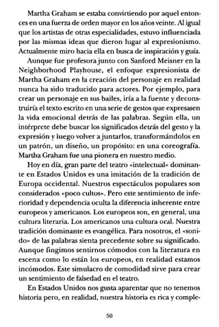 Martha Graham se estaba convirtiendo por aquel enton-
ces en una fuerza de orden mayor en los años veinte. Al igual
que los artistas de otras especialidades, estuvo influenciada
por las mismas ideas que dieron lugar al expresionismo.
Actualmente miro hacia ella en busca de inspiración y guía.
Aunque fue profesorajunto con Sanford Meisner en la
Neighborhood Playhouse, el enfoque expresionista de
Martha Graham en la creación del personaje en realidad
nunca ha sido traducido para actores. Por ejemplo, para
crear un personaje en sus bailes, iría a la fuente y decons-
truiría el texto escrito en una serie de gestos que expresasen
la vida emocional detrás de las palabras. Según ella, un
intérprete debe buscar los significados detrás del gesto y la
expresión y luego volver ajuntarlos, transformándolos en
un patrón, un diseño, un propósito: en una coreografía.
Martha Graham fue una pionera en nuestro medio.
Hoy en día, gran parte del teatro «intelectual» dominan-
te en Estados Unidos es una imitación de la tradición de
Europa occidental. Nuestros espectáculos populares son
considerados «poco cultos». Pero este sentimiento de infe-
rioridad y dependencia oculta la diferencia inherente entre
europeos y americanos. Los europeos son, en general, una
cultura literaria. Los americanos una cultura oral. Nuestra
tradición dominante es evangélica. Para nosotros, el «soni-
do» de las palabras sienta precedente sobre su significado.
Aunque fingimos sentirnos cómodos con la literatura en
escena como lo están los europeos, en realidad estamos
incómodos. Este simulacro de comodidad sirve para crear
un sentimiento de falsedad en el teatro.
En Estados Unidos nos gusta aparentar que no tenemos
historia pero, en realidad, nuestra historia es rica y comple-
50
 