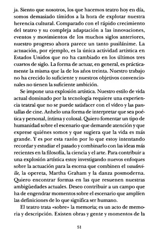 ja. Siento que nosotros, los que hacemos teatro hoy en día,
somos demasiado tímidos a la hora de explotar nuestra
herencia cultural. Comparado con el rápido crecimiento
del teatro y su compleja adaptación a las innovaciones,
eventos y movimientos de los muchos siglos anteriores,
nuestro progreso ahora parece un tanto pusilánime. La
actuación, por ejemplo, es la única actividad artística en
Estados Unidos que no ha cambiado en los últimos tres
cuartos de siglo. La forma de actuar, en general, es práctica-
mente la misma que la de los años treinta. Nuestro trabajo
no ha crecido lo suficiente y nuestros objetivos convencio-
nales no tienen la suficiente ambición.
Se impone una explosión artística. Nuestro estilo de vida
actual dominado por la tecnología requiere una experien-
cia teatral que no se puede satisfacer con el vídeo y las pan-
tallas de cine. Anhelo una forma de interpretar que sea poé-
tica y personal, íntima y colosal. Quiero fomentar un tipo de
humanidad sobre el escenario que demande atención y que
exprese quiénes somos y que sugiera que la vida es más
grande. Y es por esta razón por lo que estoy intentando
recordar y estudiar el pasado y combinarlo con las ideas más
recientes en la filosofía, la ciencia y el arte. Para contribuir a
una explosión artística estoy investigando nuevos enfoques
sobre la actuación para la escena que combinen el vaudeui-
lle, la opereta, Martha Graham y la danza posmoderna.
Quiero encontrar formas en las que resuenen nuestras
ambigüedades actuales. Deseo contribuir a un campo que
ha de engendrar momentos sobre el escenario que amplíen
las definiciones de lo que significa ser humano.
El teatro trata «sobre» la memoria; es un acto de memo-
ria y descripción. Existen obras y gente y momentos de la
51
 