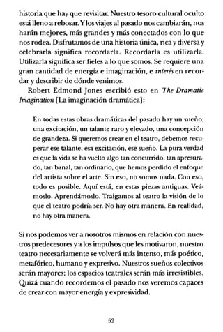 historia que hay que revisitar. Nuestro tesoro cultural oculto
está lleno a rebosar. Ylos viajes al pasado nos cambiarán, nos
harán mejores, más grandes y más conectados con lo que
nos rodea. Disfrutamos de una historia única, rica y diversa y
celebrarla significa recordarla. Recordarla es utilizarla.
Utilizarla significa ser fieles a lo que somos. Se requiere una
gran cantidad de energía e imaginación, e interés en recor-
dar y describir de dónde venimos.
Robert Edmond Jones escribió esto en The Dramatic
Imagination [La imaginación dramática]:
En todas estas obras dramáticas del pasado hay un sueño;
una excitación, un talante raro y elevado, una concepción
de grandeza. Si queremos crear en el teatro, debemos recu-
perar ese talante, esa excitación, ese sueño. La pura verdad
es que la vida se ha vuelto algo tan concunido, tan apresura-
do, tan banal, tan ordinario, que hemos perdido el enfoque
del artista sobre el arte. Sin eso, no somos nada. Con eso,
todo es posible. Aquí está, en estas piezas antiguas. Veá-
moslo. Aprendámoslo. Traigamos al teatro la visión de lo
que el teatro podría ser. No hay otra manera. En realidad,
no hay otra manera.
Si nos podemos ver a nosotros mismos en relación con nues-
tros predecesores ya los impulsos que les motivaron, nuestro
teatro necesariamente se volverá más intenso, más poético,
metafórico, humano y expresivo. Nuestros sueños colectivos
serán mayores; los espacios teatrales serán más irresistibles.
Quizá cuando recordemos el pasado nos veremos capaces
de crear con mayor energía y expresividad.
52
 