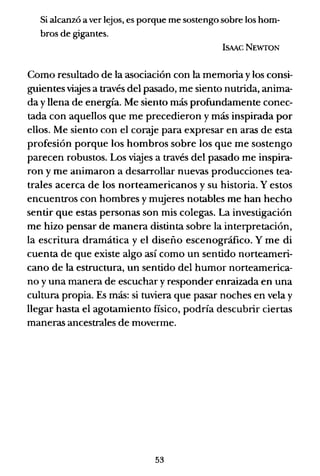 Si alcanzó a ver lejos, es porque me sostengo sobre los hom-
bros de gigantes.
ISMCNEWTON
Como resultado de la asociación con la memoria y los consi-
guientes vi.yes a través del pasado, me siento nutrida, anima-
da y llena de energía. Me siento más profundamente conec-
tada con aquellos que me precedieron y más inspirada por
ellos. Me siento con el coraje para expresar en aras de esta
profesión porque los hombros sobre los que me sostengo
parecen robustos. Los viajes a través del pasado me inspira-
ron y me animaron a desarrollar nuevas producciones tea-
trales acerca de los norteamericanos y su historia. Y estos
encuentros con hombres y mujeres notables me han hecho
sentir que estas personas son mis colegas. La investigación
me hizo pensar de manera distinta sobre la interpretación,
la escritura dramática y el diseño escenográfico. Y me di
cuenta de que existe algo así como un sentido norteameri-
cano de la estructura, un sentido del humor norteamerica-
no y una manera de escuchar y responder enraizada en una
cultura propia. Es más: si tuviera que pasar noches en vela y
llegar hasta el agotamiento físico, podría descubrir ciertas
maneras ancestrales de moverme.
53
 