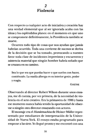 2
Violencia
Con respecto a cualquier acto de iniciativa y creación hay
una verdad elemental que al ser ignorada acaba con las
ideas y los espléndidos planes: en el momento en que uno
se compromete definitivamente, la Providencia también se
mueve.
Ocurren todo tipo de cosas que nos ayudan que jamás
habrían ocurrido. Toda una corriente de sucesos se deriva
de la decisión que se ha tomado, provocando a nuestro
favor toda clase de incidentes imprevistos y encuentros y
asistencia material que ningún hombre habría soñado que
se cruzara en su camino.
Sea lo que sea que puedas hacer o que sueñes con hacer,
comiénzalo. La osadía alberga en su interior genio, poder
y magia.
GoETHE
Observando al director Robert Wilson durante unos ensa-
yos, me di cuenta, por vez primera, de la necesidad de vio-
lencia en el acto creativo. Era la primavera de 1986 y hasta
ese momento nunca había tenido la oportunidad de obser-
var a ningún otro director ensayando con actores.
El montaje era el Hamletmachinede Heiner Müller repre-
sentado por estudiantes de interpretación de la Univer-
sidad de Nueva York. El ensayo estaba programado para
empezar a las siete. Yo llegué pronto y me encontré con una
55
 