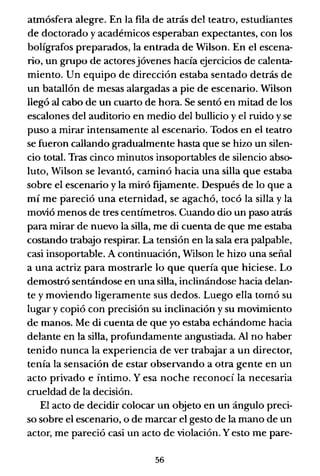 atmósfera alegre. En la fila de atrás del teatro, estudiantes
de doctorado y académicos esperaban expectantes, con los
bolígrafos preparados, la entrada de Wilson. En el escena-
rio, un grupo de actoresjóvenes hacía ejercicios de calenta-
miento. Un equipo de dirección estaba sentado detrás de
un batallón de mesas alargadas a pie de escenario. Wilson
llegó al cabo de un cuarto de hora. Se sentó en mitad de los
escalones del auditorio en medio del bullicio y el ruido y se
puso a mirar intensamente al escenario. Todos en el teatro
se fueron callando gradualmente hasta que se hizo un silen-
cio total. Tras cinco minutos insoportables de silencio abso-
luto, Wilson se levantó, caminó hacia una silla que estaba
sobre el escenario y la miró fgamente. Después de lo que a
mí me pareció una eternidad, se agachó, tocó la silla y la
movió menos de tres centímetros. Cuando dio un paso atrás
para mirar de nuevo la silla, me di cuenta de que me estaba
costando trabajo respirar. La tensión en la sala era palpable,
casi insoportable. A continuación, Wilson le hizo una señal
a una actriz para mostrarle lo que quería que hiciese. Lo
demostró sentándose en una silla, inclinándose hacia delan-
te y moviendo ligeramente sus dedos. Luego ella tomó su
lugar y copió con precisión su inclinación y su movimiento
de manos. Me di cuenta de que yo estaba echándome hacia
delante en la silla, profundamente angustiada. Al no haber
tenido nunca la experiencia de ver trabajar a un director,
tenía la sensación de estar observando a otra gente en un
acto privado e íntimo. Y esa noche reconocí la necesaria
crueldad de la decisión.
El acto de decidir colocar un objeto en un ángulo preci-
so sobre el escenario, o de marcar el gesto de la mano de un
actor, me pareció casi un acto de violación. Yesto me pare-
56
 
