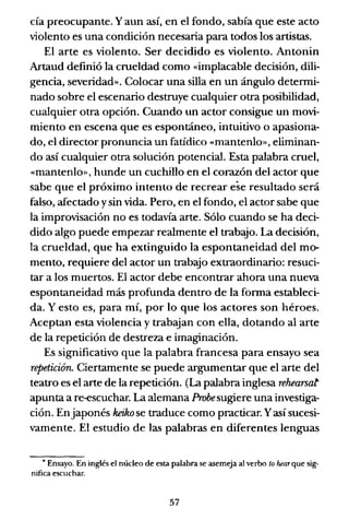 cía preocupante. Yaun así, en el fondo, sabía que este acto
violento es una condición necesaria para todos los artistas.
El arte es violento. Ser decidido es violento. Antonin
Artaud definió la crueldad como «implacable decisión, dili-
gencia, severidad». Colocar una silla en un ángulo detenni-
nado sobre el escenario destruye cualquier otra posibilidad,
cualquier otra opción. Cuando un actor consigue un movi-
miento en escena que es espontáneo, intuitivo o apasiona-
do, el director pronuncia un fatídico «mantenlo», eliminan-
do así cualquier otra solución potencial. Esta palabra cruel,
«mantenlo», hunde un cuchillo en el corazón del actor que
sabe que el próximo intento de recrear ese resultado será
falso, afectado ysin vida. Pero, en el fondo, el actor sabe que
la improvisación no es todavía arte. Sólo cuando se ha deci-
dido algo puede empezar realmente el trabajo. La decisión,
la crueldad, que ha extinguido la espontaneidad del mcr
mento, requiere del actor un trabajo extraordinario: resuci-
tar a los muertos. El actor debe encontrar ahora una nueva
espontaneidad más profunda dentro de la fonna estableci-
da. Y esto es, para mí, por lo que los actores son héroes.
Aceptan esta violencia y trabajan con ella, dotando al arte
de la repetición de destreza e imaginación.
Es significativo que la palabra francesa para ensayo sea
repetición. Ciertamente se puede argumentar que el arte del
teatro es el arte de la repetición. (La palabra inglesa rehearsat
apunta a re-escuchar. La alemana Probesugiere una investiga-
ción. Enjaponés keiko se traduce como practicar. Yasí sucesi-
vamente. El estudio de las palabras en diferentes lenguas
• Ensayo. En inglés el núcleo de esta palabra se asemeja al verbo lo hearque sig-
nifica escuchar.
57
 