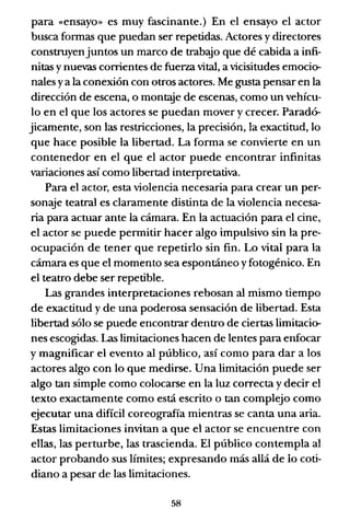 para «ensayo» es muy fascinante.) En el ensayo el actor
busca formas que puedan ser repetidas. Actores y directores
construyenjuntos un marco de trabajo que dé cabida a infi-
nitas ynuevas corrientes de fuerza vital, a vicisitudes emocio-
nales ya la conexión con otros actores. Me gusta pensar en la
dirección de escena, o mont.<:Ye de escenas, como un vehícu-
lo en el que los actores se puedan mover y crecer. Paradó-
jicamente, son las restricciones, la precisión, la exactitud, lo
que hace posible la libertad. La forma se convierte en un
contenedor en el que el actor puede encontrar infinitas
variaciones así como libertad interpretativa.
Para el actor, esta violencia necesaria para crear un per-
sonaje teatral es claramente distinta de la violencia necesa-
ria para actuar ante la cámara. En la actuación para el cine,
el actor se puede permitir hacer algo impulsivo sin la pre-
ocupación de tener que repetirlo sin fin. Lo vital para la
cámara es que el momento sea espontáneo yfotogénico. En
el teatro debe ser repetible.
Las grandes interpretaciones rebosan al mismo tiempo
de exactitud y de una poderosa sensación de libertad. Esta
libertad sólo se puede encontrar dentro de ciertas limitacio-
nes escogidas. Las limitaciones hacen de lentes para enfocar
y magnificar el evento al público, así como para dar a los
actores algo con lo que medirse. Una limitación puede ser
algo tan simple como colocarse en la luz correcta y decir el
texto exactamente como está escrito o tan complejo como
ejecutar una difícil coreografía mientras se canta una aria.
Estas limitaciones invitan a que el actor se encuentre con
ellas, las perturbe, las trascienda. El público contempla al
actor probando sus límites; expresando más allá de lo coti-
diano a pesar de las limitaciones.
58
 
