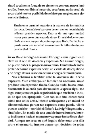 sintió totalmente fuera de su elemento con esta nueva limi-
tación. Pero, en última instancia, esta forma nada usual de
tocar abrió nuevas posibilidades e hizo que surgiera una elo-
cuencia distinta.
Finalmente terminé tocando a la manera de los músicos
barrocos. Los músicos barrocos tienen menor necesidad de
rellenar grandes espacios. Esto te da una oportunidad
mayor para crear otra capa de ritmo. En realidad, esto cam-
bió la manera en que ahora interpreto a Bach. De hecho se
puede crear una variedad tremenda en la inflexión sin per-
der claridad rítmica.
Yo Yo Ma se arriesgó a fracasar. El riesgo es un ingrediente
clave en el acto de violencia yexpresión. Sin asumir riesgos,
no puede haber ni progreso ni aventura. El intento de inter-
pretar de forma expresiva desde un estado de desequilibrio
y de riesgo dota a la acción de una energía extraordinaria.
Nos echamos a temblar ante la violencia del hecho
expresivo. Y sin embargo, sin la violencia necesaria, no se
produce una expresión fluida. Cuando dudo, busco inme-
diatamente la valentía para dar un salto: «expresa algo», me
digo, aunque no tenga la seguridad de que esté bien o inclu-
so de que sea apropiado. Con tan sólo una corazonada
como una única arma, intento arriesgarme y en mitad de
ello me esfuerzo por ser tan expresiva como pueda. «Si no
puedes decirlo» -escribió el filósofo Ludwig Wittgenstein-,
«indícalo». En medio de una temible incertidumbre, inten-
to inclinarme hacia el momento yapuntar hacia él con clari-
dad. Aunque no sepa en qué ángulo debe estar una silla
sobre el escenario, intento actuar con decisión de todas
60
 