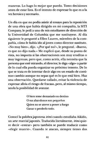 maneras. Lo hago lo mejor que puedo. Tomo decisiones
antes de estar lista. Es el intento de expresar lo que es a la
vez heroico y necesario.
Un día en que no podía asistir al ensayo para la reposición
de una obra que había dirigido en mi compañía, la SITI
Company, le pedí a uno de mis estudiantes de dirección de
la Universidad de Columbia que me sustituyese. Al día
siguiente le pregunté a Ellen Lauren, miembro de la com-
pañía, cómo le había ido aljoven como director sustituto.
«No muy bien», dijo. «¿Por qué no?», le pregunté. «Bueno,
es que no dijo nada.» Me explicó que, desde su punto de
vista, no importa si las observaciones son muy eruditas o
muy ingenuas, pero que, como actriz, ella necesita que la
persona que esté mirando, el director, le diga «algo» a partir
de lo cual ella pueda organizar su próximo intento. De lo
que se trata es de intentar decir algo en un estado de conti-
nuo cambio aunque no sepas qué es lo que está bien. Haz
una observación. Quedarse callado, evitar la violencia de
expresar alivia el riesgo de fracaso, pero, al mismo tiempo,
anula la posibilidad de avanzar.
o bien teme demasiado su destino
O sus abandonos son pequeños
Quien no se atreve a poner a fuego
Ganar o perderlo todo.
Conocí la palabrajaponesa irimi cuando estudiaba Aikido,
un arte marcialjaponés. Traducida literalmente, irimi quie-
re decir «entrar» pero también se puede traducir como
«elegir muerte». Cuando te atacan, siempre tienes dos
61
 
