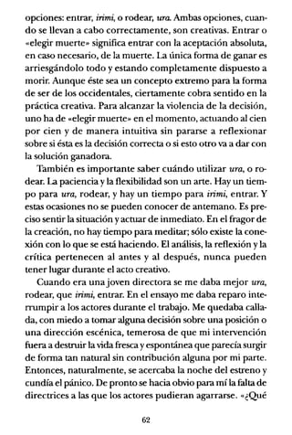 opciones: entrar, irimi, o rodear, ura. Ambas opciones, cuan-
do se llevan a cabo correctamente, son creativas. Entrar o
«elegir muerte» significa entrar con la aceptación absoluta,
en caso necesario, de la muerte. La única forma de ganar es
arriesgándolo todo y estando completamente dispuesto a
morir. Aunque éste sea un concepto extremo para la forma
de ser de los occidentales, ciertamente cobra sentido en la
práctica creativa. Para alcanzar la violencia de la decisión,
uno ha de «elegir muerte» en el momento, actuando al cien
por cien y de manera intuitiva sin pararse a reflexionar
sobre si ésta es la decisión correcta o si esto otro va a dar con
la solución ganadora.
También es importante saber cuándo utilizar UTa, o ro-
dear. La paciencia y la flexibilidad son un arte. Hay un tiem-
po para UTa, rodear, y hay un tiempo para irimi, entrar. Y
estas ocasiones no se pueden conocer de antemano. Es pre-
ciso sentir la situación yactuar de inmediato. En el fragor de
la creación, no hay tiempo para meditar; sólo existe la cone-
xión con lo que se está haciendo. El análisis, la reflexión y la
crítica pertenecen al antes y al después, nunca pueden
tener lugar durante el acto creativo.
Cuando era unajoven directora se me daba mejor UTa,
rodear, que irimi, entrar. En el ensayo me daba reparo inte-
rrumpir a los actores durante el trabajo. Me quedaba calla-
da, con miedo a tornar alguna decisión sobre una posición o
una dirección escénica, temerosa de que mi intervención
fuera a destruir la vida fresca yespontánea que parecía surgir
de forma tan natural sin contribución alguna por mi parte.
Entonces, naturalmente, se acercaba la noche del estreno y
cundía el pánico. De pronto se hacia obvio para mí la falta de
directrices a las que los actores pudieran agarrarse. «¿Qué
62
 
