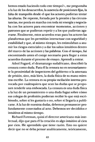 hemos estado haciendo todo este tiempo?», me preguntaba
a la luz de los desacuerdos, la ausencia de posiciones [gas, la
falta de trampolín desde el que los actores pudieran tentar
las alturas. De repente, forzada por la presión y las circuns-
tancias, me ponía en marcha con toda mi energía y negocia-
ba con los actores para encontrar momentos, acciones y
patrones que se pudieran repetir ya los que pudieran aga-
rrarse. Finalmente, estos acuerdos eran para los actores las
plataformas que les permitían interactuar con seguridad y
estabilidad y que, al mismo tiempo, les estimulaban a asu-
mir los riesgos esenciales y a dar los saltos intuitivos dentro
del marco de las acciones y las palabras. Con el tiempo, fui
encontrando antes el coraje necesario para llegar a estos
acuerdos durante el proceso de ensayo. Aprendí a entrar.
Athol Fugard, el dramaturgo sudafricano, describió la
censura como duda. Para él la censura no es necesariamen-
te la proximidad de inspectores del gobierno o la amenaza
de prisión, sino, más bien, la duda física de su mano mien-
tras escribe. La censura es su propia vacilación interna pro-
vocada por cualesquiera que sean las dudas que se propo-
nen tenderle una emboscada. La censura es una duda física
a la luz de un pensamiento o una duda fugaz sobre cómo
sus colegas de profesión pudieran recibir lo que está escri-
biendo, sobre si les gustaría o no, sobre si llegaría a publi-
carse. A la luz de nuestras dudas, debemos permanecer pro-
fundamente conectados al acto. Debemos ser decididos e
intuitivos al mismo tiempo.
Richard Foreman, quizá el director americano más inte-
lectual, dijo que para él la creación es algo intuitivo al cien
por cien. He aprendido que tiene razón. Esto no quiere
decir que no se deba pensar analíticamente, teóricamente,
63
 