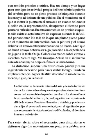 con sentido práctico o crítico. Hay un tiempo y un lugar
para este tipo de actividad propia del hemisferio izquierdo
del cerebro, pero no en pleno proceso de búsqueda durante
los ensayos ni delante de un público. En el momento en el
que se cierra la puerta en el ensayo o en cuanto se levanta
el telón en la representación, desaparece el tiempo para
pensar o reflexionar. En estos momentos de presión exquisi-
ta sólo existe el acto intuitivo de expresar durante la dificul-
tad por accionar. No más de lo que un pintor puede parar
en el momento de interacción con la pintura y el lienzo
debería un ensayo estancarse hablando de teoría. Creo que
un buen ensayo debería ser algo parecido a la experiencia
de jugar a la tabla Ouija. Colocas las manos sobre el vaso y
escuchas. Sientes algo. Vas tras algo. Actúas en el momento
antes de analizar, no después. Ésta es la única fonna.
La distorsión supone una destrucción parcial y es un
ingrediente necesario para hacer visible lo vago. También
implica violencia. Agnes DeMille describió el uso de la dis-
torsión, o giro, en la danza:
La distorsión es la esencia misma del arte yde toda fonna de
danza. La distorsión es lo que evita que el movimiento rítmi-
co nonnal sea un blando pataleo en el aire. La distorsión es
la extensión del esfuerzo, la prolongación o el acento más
allá de la nonna. Puede ser llamativa o notable, ypuede ayu-
dar a fuar el gesto en la memoria; sí, y en el significado, por-
que representa la victoria sobre las dificultades, el dominio
humano y el triunfo.
Para estar alerta sobre el escenario, para distorsionar o
defonnar algo (un movimiento, un gesto, una palabra, una
64
 