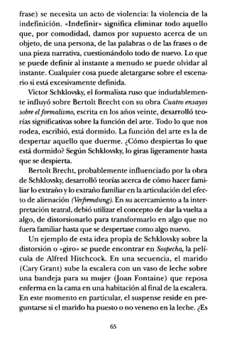 frase) se necesita un acto de violencia: la violencia de la
indefinición. «Indefinif» significa eliminar todo aquello
que, por comodidad, damos por supuesto acerca de un
objeto, de una persona, de las palabras o de las frases o de
una pieza narrativa, cuestionándolo todo de nuevo. Lo que
se puede definir al instante a menudo se puede olvidar al
instante. Cualquier cosa puede aletargarse sobre el escena-
rio si está excesivamente definida.
Victor Schklovsky, el formalista ruso que indudablemen-
te influyó sobre Bertolt Brecht con su obra Cuatro ensayos
sobre elformalismo, escrita en los años veinte, desarrolló teo-
rías significativas sobre la función del arte. Todo lo que nos
rodea, escribió, está dormido. La función del arte es la de
despertar aquello que duerme. ¿Cómo despiertas lo que
está dormido? Según Schklovsky, lo giras ligeramente hasta
que se despierta.
Bertolt Brecht, probablemente influenciado por la obra
de Schklovsky, desarrolló teorías acerca de cómo hacer fami-
liar lo extraño ylo extraño familiar en la articulación del efec-
to de alienación (Verfremdung). En su acercamiento a la inter-
pretación teatral, debió utilizar el concepto de dar la vuelta a
algo, de distorsionarlo para transformarlo en algo que no
fuera familiar hasta que se despertase como algo nuevo.
Un ejemplo de esta idea propia de Schklovsky sobre la
distorsión o «giro» se puede encontrar en Sospecha, la pelí-
cula de Alfred Hitchcock. En una secuencia, el marido
(Cary Grant) sube la escalera con un vaso de leche sobre
una bandeja para su mujer (loan Fontaine) que reposa
enferma en la cama en una habitación al final de la escalera.
En este momento en particular, el suspense reside en pre-
guntarse si el marido ha puesto o no veneno en la leche. ¿Es
65
 