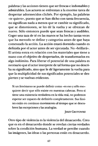 palabras y las acciones tienen que ser frescas e indomables y
admirables. Los actores se enfrentan a la enorme tarea de
despertar adormecidos clichés. Por ejemplo, las palabras
«te quiero», puesto que se han dicho con tanta frecuencia,
no significan nada a menos que se cambie su significado,
que se distorsionen, se les dé la vuelta y se ofrezcan de
nuevo. Sólo entonces puede que sean frescas y audibles.
Coger una taza de té en las manos se ha hecho tantas veces
que ha menudo se define y categoriza antes de que haya
comenzado la acción. La acción estará dormida cuando es
definida por el actor antes de ser ejecutada. No «brillará».
El artista entra en relación con los materiales que tiene a
mano con el objetivo de despertarlos, de transformarlos en
algo indómito. Para liberar el potencial de una palabra es
necesario que el actor interprete de tal forma que no descri-
ba su significado, sino que le dé ligeramente la vuelta para
que la multiplicidad de sus significados potenciales se des-
pierten y se vuelvan evidentes.
Si un fenómeno se puede definir como «es eso y sólo eso»
quiere decir que sólo existe en nuestras cabezas. Pero si
tiene una existencia verdadera en la vida real, no podemos
esperar ser capaces de definirlo completamente. Sus lími-
tes están en continuo movimiento al tiempo que se descu-
bren las excepciones ylas analogías.
JERZY GROTOWSKI
Otro tipo de violencia es la violencia del desacuerdo. Creo
que es en el desacuerdo donde se revelan ciertas verdades
sobre la condición humana. La verdad se percibe cuando
las imágenes, las ideas o las personas están en desacuerdo.
67
 