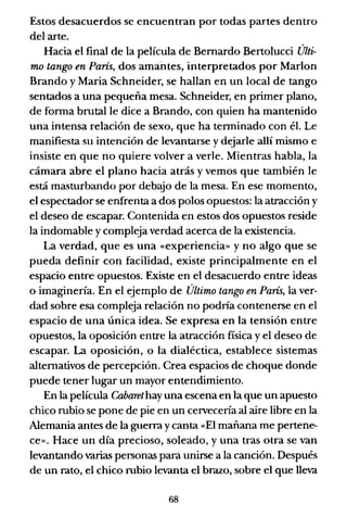 Estos desacuerdos se encuentran por todas partes dentro
del arte.
Hacia el final de la película de Bernardo Bertolucci Últi-
mo tango en París, dos amallteS, interpretados por Marlon
Brando y Maria Schneider, se hallan en un local de tango
sentados a una pequeña mesa. Schneider, en primer plano,
de forma brutal le dice a Brando, con quien ha mantenido
una intensa relación de sexo, que ha terminado con él. Le
manifiesta su intención de levantarse y dejarle allí mismo e
insiste en que no quiere volver a verle. Mientras habla, la
cámara abre el plano hacia atrás y vemos que también le
está masturbando por debajo de la mesa. En ese momento,
el espectador se enfrenta a dos polos opuestos: la atracción y
el deseo de escapar. Contenida en estos dos opuestos reside
la indomable y compleja verdad acerca de la existencia.
La verdad, que es una ((experiencia» y no algo que se
pueda definir con facilidad, existe principalmente en el
espacio entre opuestos. Existe en el desacuerdo entre ideas
o imaginería. En el ejemplo de Último tango en París, la ver-
dad sobre esa compleja relación no podría contenerse en el
espacio de una única idea. Se expresa en la tensión entre
opuestos, la oposición entre la atracción fisica y el deseo de
escapar. La oposición, o la dialéctica, establece sistemas
alternativos de percepción. Crea espacios de choque donde
puede tener lugar un mayor entendimiento.
En la película Cabaret hay una escena en la que un apuesto
chico rubio se pone de pie en un cervecería al aire libre en la
Alemania antes de la guerra y canta «El mañana me pertene-
ce». Hace un día precioso, soleado, y una tras otra se van
levantando varias personas pará unirse a la canción. Después
de un rato, el chico rubio levanta el brazo, sobre el que lleva
68
 