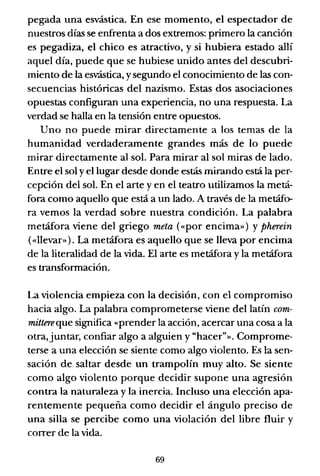 pegada una esvástica. En ese momento, el espectador de
nuestros días se enfrenta a dos extremos: primero la canción
es pegadiza, el chico es atractivo, y si hubiera estado allí
aquel día, puede que se hubiese unido antes del descubri-
miento de la esvástica, ysegundo el conocimiento de las con-
secuencias históricas del nazismo. Estas dos asociaciones
opuestas configuran una experiencia, no una respuesta. La
verdad se halla en la tensión entre opuestos.
Uno no puede mirar directamente a los temas de la
humanidad verdaderamente grandes más de lo puede
mirar directamente al sol. Para mirar al sol miras de lado.
Entre el sol y el lugar desde donde estás mirando está la per-
cepción del sol. En el arte y en el teatro utilizamos la metá-
fora como aquello que está a un lado. A través de la metáfo-
ra vemos la verdad sobre nuestra condición. La palabra
metáfora viene del griego meta ((por encima») y Pherein
(«llevar»). La metáfora es aquello que se lleva por encima
de la literalidad de la vida. El arte es metáfora y la metáfora
es transformación.
La violencia empieza con la decisión, con el compromiso
hacia algo. La palabra comprometerse viene del latín com-
mittereque significa «prender la acción, acercar una cosa a la
otra,juntar, confiar algo a alguien y "hacer"». Comprome-
terse a una elección se siente como algo violento. Es la sen-
sación de saltar desde un trampolín muy alto. Se siente
como algo violento porque decidir supone una agresión
contra la naturaleza y la inercia. Incluso una elección apa-
rentemente pequeña como decidir el ángulo preciso de
una silla se percibe como una violación del libre fluir y
correr de la vida.
69
 