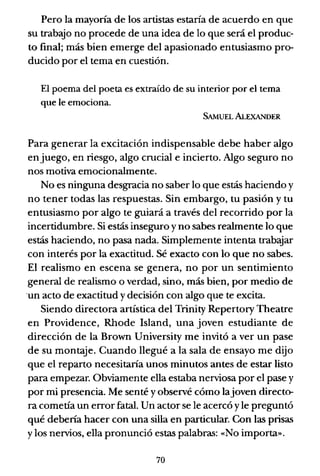 Pero la mayoría de los artistas estaría de acuerdo en que
su trabajo no procede de una idea de lo que será el produc-
to final; más bien emerge del apasionado entusiasmo pro-
ducido por el tema en cuestión.
El poema del poeta es extraído de su interior por el tema
que le emociona.
SAMUEL ALEXANDER
Para generar la excitación indispensable debe haber algo
en juego, en riesgo, algo crucial e incierto. Algo seguro no
nos motiva emocionalmente.
No es ninguna desgracia no saber lo que estás haciendo y
no tener todas las respuestas. Sin embargo, tu pasión y tu
entusiasmo por algo te guiará a través del recorrido por la
incertidumbre. Si estás inseguro y no sabes realmente lo que
estás haciendo, no pasa nada. Simplemente intenta trabajar
con interés por la exactitud. Sé exacto con lo que no sabes.
El realismo en escena se genera, no por un sentimiento
general de realismo o verdad, sino, más bien, por medio de
'un acto de exactitud y decisión con algo que te excita.
Siendo directora artística del Trinity Repertory Theatre
en Providence, Rhode Island, una joven estudiante de
dirección de la Brown University me invitó a ver un pase
de su montaje. Cuando llegué a la sala de ensayo me dijo
que el reparto necesitaría unos minutos antes de estar listo
para empezar. Obviamente ella estaba nerviosa por el pase y
por mi presencia. Me senté y observé cómo lajoven directo-
ra cometía un error fatal. Un actor se le acercó y le preguntó
qué debería hacer con una silla en particular. Con las prisas
y los nervios, ella pronunció estas palabras: «No importa».
70
 
