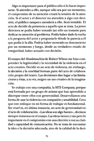 Algo es importante para el público sólo si lo haces impor-
tante. Si atiendes a ello, aunque sólo sea por un momento,
el compromiso de tu atención creará la tensión de la aten-
ción. Si el actor y el director no atienden a algo con deci-
sión, el público tampoco atenderá a ello. Será invisible. El
acto de decidir da presencia a aquello que se trata. Lajoven
directora se podía haber tomado tan sólo un instante para
dedicar su atención al problema. Podía haber dado la vuelta
a la pregunta del actor y preguntarle dónde le parecía a él
que podía ir la silla. Podría haber mostrado su desconcierto
por un momento y luego, desde su verdadero estado de
inseguridad, haber actuado con decisión.
El ensayo del Hamletmachinede Robert Wilson me hizo com-
prender la legitimidad y la necesidad de la violencia en el
acto creativo. Decidir es un acto de violencia, sin embargo,
la decisión y la crueldad forman parte del acto de colabora-
ción propio del teatro. Las decisiones dan lugar a las limita-
ciones y éstas, a su vez, exigen un uso creativo de la imagina-
ción.
Yo trabajo con una compañía, la SITI Company, porque
está formada por un grupo de artistas que han aprendido a
discrepar entre ellos con generosidad. Desarrollamos una
forma de usar la violencia con compasión yamabilidad. Creo
que este enfoque en mi forma de trabajar es fundamental.
Ser cruel es, en última instancia, un acto de generosidad en
el acto de colaboración. «Las ideas son algo barato», decimos
siempre inmersos en el ensayo. Las ideas vienen yvan pero lo
importante es el compromiso con una elección ycon su clari-
dad y capacidad de comunicación. No se trata de encontrar
la idea o la decisión adecuada, sino de la calidad de la deci-
71
 
