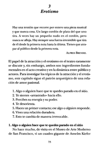 3
Erotismo
Hay una tensión que recorre por entero una pieza musical
y que nunca cesa. Un largo cordón de plata del que uno
tira. A veces hay un pequeño nudo en el cordón, pero
nunca se afloja. Hay siempre una fuerza irresistible que tira
de él desde la primera nota hasta la última. Tienes que atra-
par al público desde la primera nota.
ALFREn BRENDEL
El papel de la atracción yel erotismo en el teatro raramente
se discute y, sin embargo, ambos son ingredientes funda-
mentales en el acto creativo y en la dinámica entre público y
actores. Para investigar los tópicos de la atracción y el erotis-
mo, este capítulo sigue el patrón arquetípico de una rela-
ción de amor pasional.
1. Algo o alguien hace que te quedes parado en el sitio.
2. Te sientes «arrastrado» hacia ello.
3. Percibes su energía y su poder.
4. Te desorienta.
5. Haces un primer contacto; ese algo o alguien responde.
6. Vives una relación duradera.
7. Esto te cambia de manera irrevocable.
1. Algo o alguien hace que te quedes parado en el sitio
No hace mucho, de visita en el Museo de Arte Moderno
de San Francisco, vi un cuadro gigante de Anselm Kiefer
73
 