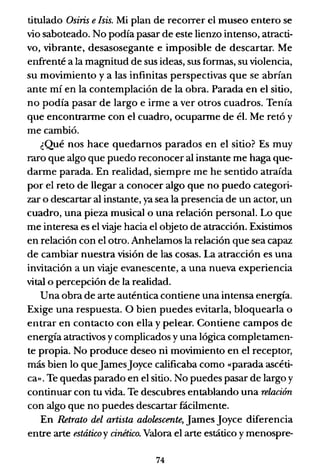 titulado Osiris e¡siso Mi plan de recorrer el museo entero se
vio saboteado. No podía pasar de este lienzo intenso, atracti-
vo, vibrante, desasosegante e imposible de descartar. Me
enfrenté a la magnitud de sus ideas, sus formas, su violencia,
su movimiento y a las infinitas perspectivas que se abrían
ante mí en la contemplación de la obra. Parada en el sitio,
no podía pasar de largo e irme a ver otros cuadros. Tenía
que encontrarme con el cuadro, ocuparme de él. Me retó y
me cambió.
¿Qué nos hace quedamos parados en el sitio? Es muy
raro que algo que puedo reconocer al instante me haga que-
darme parada. En realidad, siempre me he sentido atraída
por el reto de llegar a conocer algo que no puedo categori-
zar o descartar al instante, ya sea la presencia de un actor, un
cuadro, una pieza musical o una relación personal. Lo que
me interesa es el viaje hacia el objeto de atracción. Existimos
en relación con el otro. Anhelamos la relación que sea capaz
de cambiar nuestra visión de las cosas. La atracción es una
invitación a un viaje evanescente, a una nueva experiencia
vital o percepción de la realidad.
Una obra de arte auténtica contiene una intensa energía.
Exige una respuesta. O bien puedes evitarla, bloquearla o
entrar en contacto con ella y pelear. Contiene campos de
energía atractivos y complicados y una lógica completamen-
te propia. No produce deseo ni movimiento en el receptor,
más bien lo queJamesJoyce calificaba como «parada ascéti-
ca». Te quedas parado en el sitio. No puedes pasar de largo y
continuar con tu vida. Te descubres entablando una relación
con algo que no puedes descartar fácilmente.
En Retrato del artista adolescente, James Joyce diferencia
entre arte estáticoy cinético. Valora el arte estático y menospre-
74
 