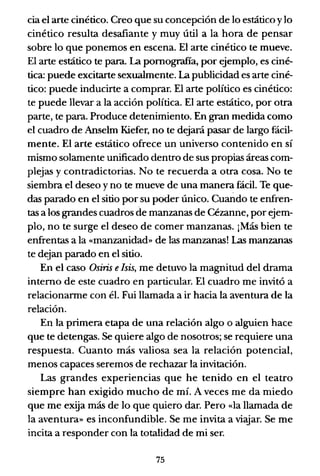 cia el arte cinético. Creo que su concepción de lo estático y lo
cinético resulta desafiante y muy útil a la hora de pensar
sobre lo que ponemos en escena. El arte cinético te mueve.
El arte estático te para. La pomografia, por ejemplo, es ciné-
tica: puede excitarte sexualmente. La publicidad es arte ciné-
tico: puede inducirte a comprar. El arte político es cinético:
te puede llevar a la acción política. El arte estático, por otra
parte, te para. Produce detenimiento. En gran medida como
el cuadro de Anselm Kiefer, no te dejará pasar de largo fácil-
mente. El arte estático ofrece un universo contenido en sí
mismo solamente unificado dentro de sus propias áreas com-
plejas y contradictorias. No te recuerda a otra cosa. No te
siembra el deseo y no te mueve de una manera fácil. Te que-
das parado en el sitio por su poder único. Cuando te enfren-
tas a los grandes cuadros de manzanas de Cézanne, por ejem-
plo, no te surge el deseo de comer manzanas. ¡Más bien te
enfrentas a la «manzanidad» de las manzanas! Las manzanas
te dejan parado en el sitio.
En el caso Osiris eIsis, me detuvo la magnitud del drama
interno de este cuadro en particular. El cuadro me invitó a
relacionarme con él. Fui llamada a ir hacia la aventura de la
relación.
En la primera etapa de una relación algo o alguien hace
que te detengas. Se quiere algo de nosotros; se requiere una
respuesta. Cuanto más valiosa sea la relación potencial,
menos capaces seremos de rechazar la invitación.
Las grandes experiencias que he tenido en el teatro
siempre han exigido mucho de mí. A veces me da miedo
que me exija más de lo que quiero dar. Pero «la llamada de
la aventura» es inconfundible. Se me invita a viajar. Se me
incita a responder con la totalidad de mi ser.
75
 