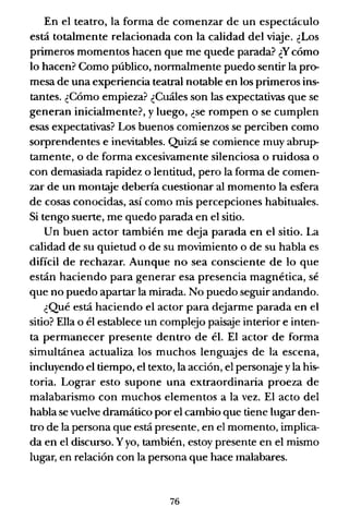 En el teatro, la forma de comenzar de un espectáculo
está totalmente relacionada con la calidad del viaje. ¿Los
primeros momentos hacen que me quede parada? ¿Y cómo
lo hacen? Como público, nonnalmente puedo sentir la pro-
mesa de una experiencia teatral notable en los primeros ins-
tantes. ¿Cómo empieza? ¿Cuáles son las expectativas que se
generan inicialmente?, y luego, ¿se rompen o se cumplen
esas expectativas? Los buenos comienzos se perciben como
sorprendentes e inevitables. Quizá se comience muy abrup-
tamente, o de forma excesivamente silenciosa o ruidosa o
con demasiada rapidez o lentitud, pero la fonna de comen-
zar de un montaje debería cuestionar al momento la esfera
de cosas conocidas, así como mis percepciones habituales.
Si tengo suerte, me quedo parada en el sitio.
Un buen actor también me deja parada en el sitio. La
calidad de su quietud o de su movimiento o de su habla es
difícil de rechazar. Aunque no sea consciente de lo que
están haciendo para generar esa presencia magnética, sé
que no puedo apartar la mirada. No puedo seguir andando.
¿Qué está haciendo el actor para dejarme parada en el
sitio? Ella o él establece un complejo paisaje interior e inten-
ta permanecer presente dentro de él. El actor de forma
simultánea actualiza los muchos lenguajes de la escena,
incluyendo el tiempo, el texto, la acción, el personaje yla his-
toria. Lograr esto supone una extraordinaria proeza de
malabarismo con muchos elementos a la vez. El acto del
habla se vuelve dramático por el cambio que tiene lugar den-
tro de la persona que está presente, en el momento, implica-
da en el discurso. Yyo, también, estoy presente en el mismo
lugar, en relación con la persona que hace malabares.
76
 