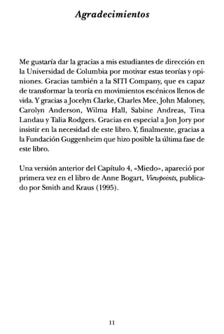 Agradecimientos
Me gustaría dar la gracias a mis estudiantes de dirección en
la Universidad de Columbia por motivar estas teorías y opi-
niones. Gracias también a la SITI Company, que es capaz
de transformar la teoría en movimientos escénicos llenos de
vida. Ygracias aJocelyn Clarke, Charles Mee,John Maloney,
Carolyn Anderson, Wilma Hall, Sabine Andreas, Tina
Landau y Talia Rodgers. Gracias en especial aJonJory por
insistir en la necesidad de este libro. y, finalmente, gracias a
la Fundación Guggenheim que hizo posible la última fase de
este libro.
Una versión anterior del Capítulo 4, «Miedo», apareció por
primera vez en el libro de Anne Bogart, Viewpoints, publica-
do por Smith and Kraus (1995).
11
 