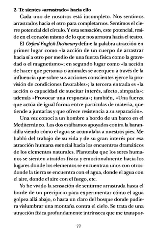 2. Te sientes «arrastrado» hacia ello
Cada uno de nosotros está incompleto. Nos sentimos
arrastrados hacia el otro para completamos. Sentimos el cie-
rre potencial del CÍrculo. Yesta sensación, este potencial, resi-
de en el corazón mismo de lo que nos arrastra hacia el teatro.
El Oxfard English Dictionary define la palabra atracción en
primer lugar como «la acción de un cuerpo de arrastrar
hacia sí a otro por medio de una fuerza física como la grave-
dad o el magnetismo»; en segundo lugar como «la acción
de hacer que personas o animales se acerquen a través de la
influencia que sobre sus acciones conscientes ejerce la pro-
visión de condiciones favorables»; la tercera entrada es «la
acción o capacidad de suscitar interés, afecto, simpatía»;
además «Provocar una respuesta»; también, «Una fuerza
que actúa de igual forma entre partículas de materia, que
tiende ajuntarlas y que ofrece resistencia a su separación».
Una vez conoCÍ a un hombre a bordo de un barco en el
Mediterráneo. Los dos estábamos apoyados contra la baran-
dilla viendo cómo el agua se acumulaba a nuestros pies. Me
habló del trabajo de su vida y de su gran interés por esa
atracción humana esencial hacia los encuentros dramáticos
de los elementos naturales. Planteaba que los seres huma-
nos se sienten atraídos física y emocionalmente hacia los
lugares donde los elementos se encuentran unos con otros:
donde la tierra se encuentra con el agua, donde el agua con
el aire, donde el aire con el fuego, etc.
Yo he vivido la sensación de sentirme arrastrada hasta el
borde de un precipicio para experimentar cómo el agua
golpea allá abajo, o hasta un claro del bosque donde pudie-
ra vislumbrar una montaña contra el cielo. Se trata de una
atracción física profundamente intrínseca que me transpor-
77
 