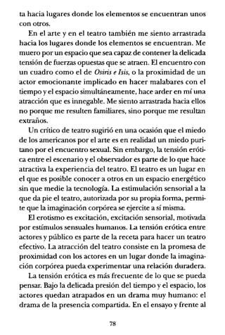 ta hacia lugares donde los elementos se encuentran unos
con otros.
En el arte y en el teatro también me siento arrastrada
hacia los lugares donde los elementos se encuentran. Me
muero por un espacio que sea capaz de contener la delicada
tensión de fuerzas opuestas que se atraen. El encuentro con
un cuadro como el de Osiris e /sis, o la proximidad de un
actor emocionante implicado en hacer malabares con el
tiempo y el espacio simultáneamente, hace arder en mí una
atracción que es innegable. Me siento arrastrada hacia ellos
no porque me resulten familiares, sino porque me resultan
extraños.
Un crítico de teatro sugirió en una ocasión que el miedo
de los americanos por el arte es en realidad un miedo puri-
tano por el encuentro sexual. Sin embargo, la tensión eróti-
ca entre el escenario y el observador es parte de lo que hace
atractiva la experiencia del teatro. El teatro es un lugar en
el que es posible conocer a otros en un espacio energético
sin que medie la tecnología. La estimulación sensorial a la
que da pie el teatro, autorizada por su propia forma, permi-
te que la imaginación corpórea se ejercite a sí misma.
El erotismo es excitación, excitación sensorial, motivada
por estímulos sensuales humanos. La tensión erótica entre
actores y público es parte de la receta para hacer un teatro
efectivo. La atracción del teatro consiste en la promesa de
proximidad con los actores en un lugar donde la imagina-
ción corpórea pueda experimentar una relación duradera.
La tensión erótica es más frecuente de lo que se pueda
pensar. Bajo la delicada presión del tiempo y el espacio, los
actores quedan atrapados en un drama muy humano: el
drama de la presencia compartida. En el ensayo y frente al
78
 