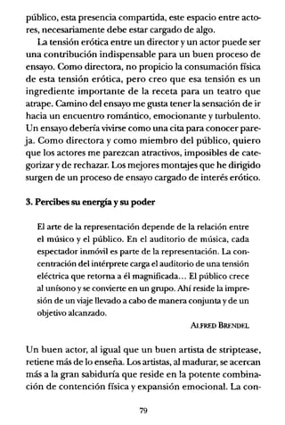público, esta presencia compartida, este espacio entre acto-
res, necesariamente debe estar cargado de algo.
La tensión erótica entre un director y un actor puede ser
una contribución indispensable para un buen proceso de
ensayo. Como directora, no propicio la consumación fisica
de esta tensión erótica, pero creo que esa tensión es un
ingrediente importante de la receta para un teatro que
atrape. Camino del ensayo me gusta tener la sensación de ir
hacia un encuentro romántico, emocionante y turbulento.
Un ensayo debería vivirse como una cita para conocer pare-
ja. Como directora y como miembro del público, quiero
que los actores me parezcan atractivos, imposibles de cate-
gorizar y de rechazar. Los mejores montajes que he dirigido
surgen de un proceso de ensayo cargado de interés erótico.
3. Percibes su energía y su poder
El arte de la representación depende de la relación entre
el músico y el público. En el auditorio de música, cada
espectador inmóvil es parte de la representación. La con-
centración del intérprete carga el auditorio de una tensión
eléctrica que retorna a él magnificada... El público crece
al unísono y se convierte en un grupo. Ahí reside la impre-
sión de un viaje llevado a cabo de manera conjunta y de un
objetivo alcanzado.
ALFRED BRENDEL
Un buen actor, al igual que un buen artista de striptease,
retiene más de lo enseña. Los artistas, al madurar, se acercan
más a la gran sabiduría que reside en la potente combina-
ción de contención física y expansión emocional. La con-
79
 