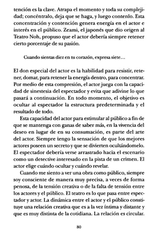 tención es la clave. Atrapa el momento y toda su compleji-
dad; concéntralo, deja que se haga, y luego contenlo. Esta
concentración y contención genera energía en el actor e
interés en el público. Zeami, el japonés que dio origen al
Teatro Noh, propuso que el actor debería siempre retener
cierto porcent<Ye de su pasión.
Cuando sientas diez en tu corazón, expresa siete...
El don especial del actor es la habilidad para resistir, rete-
ner, domar, para retener la energía dentro, para concentrar.
Por medio de esta compresión, el actorjuega con la capaci-
dad de sinestesia del espectador y evita que adivine lo que
pasará a continuación. En todo momento, el objetivo es
ocultar al espectador la estructura predeterminada y el
resultado de todo.
Esta capacidad del actor para estimular al público a fin de
que se mantenga con ganas de saber más, en la vivencia del
deseo en lugar de en su consumación, es parte del arte
del actor. Siempre tengo la sensación de que los mejores
actores poseen un secreto y que se divierten ocultándomelo.
El espectador debería verse arrastrado hacia el escenario
como un detective -interesado en la pista de un crimen. El
actor elige cuándo ocultar y cuándo revelar.
Cuando me siento a ver una obra como público, siempre
soy consciente de manera muy precisa, a veces de forma
penosa, de la tensión creativa o de la falta de tensión entre
los actores y el público. El teatro es lo que pasa entre espec-
tador y actor. La dinámica entre el actor y el público consti-
tuye una relación creativa que es a la vez íntima y distante y
que es muy distinta de la cotidiana. La relación es circular.
80
 