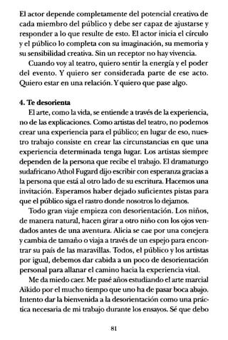 El actor depende completamente del potencial creativo de
cada miembro del público y debe ser capaz de ajustarse y
responder a lo que resulte de esto. El actor inicia el círculo
y el público lo completa con su imaginación, su memoria y
su sensibilidad creativa. Sin un receptor no hay vivencia.
Cuando voy al teatro, quiero sentir la energía y el poder
del evento. Y quiero ser considerada parte de ese acto.
Quiero estar en una relación. Yquiero que pase algo.
4. Te desorienta
El arte, como la vida, se entiende a través de la experiencia,
no de las explicaciones. Como artistas del teatro, no podemos
crear una experiencia para el público; en lugar de eso, nues-
tro trab3:jo consiste en crear las circunstancias en que una
experiencia determinada tenga lugar. Los artistas siempre
dependen de la pern)na que recibe el trab3:io. El dramaturgo
sudafricano Athol Fugard dijo escribir con esperanza gracias a
la persona que está al otro lado de su escritura. Hacemos una
invitación. Esperamos haber dejado suficientes pistas para
que el público siga el rastro donde nosotros lo dejamos.
Todo gran viaje empieza con desorientación. Los niños,
de manera natural, hacen girar a otro niño con los ojos ven-
dados antes de una aventura. Alicia se ca(! por una conejera
ycambia de tamaño o viaja a través de un espejo para encon-
trar su país de las maravillas. Todos, el público Ylos artistas
por igual, debemos dar cabida a un poco de desorientación
personal para allanar el camino hacia la experiencia vital.
Me da miedo caer. Me pasé años estudiando el arte marcial
Aikido por el mucho tiempo que uno ha de pasar boca abajo.
Intento dar la bienvenida a la desorientación como una prác-
tica necesaria de mi trab3:io durante los ensayos. Sé que debo
81
 