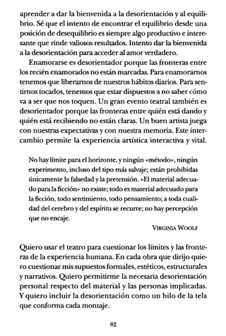 aprender a dar la bienvenida a la desorientación y al equili-
brio. Sé que el intento de encontrar el equilibrio desde una
posición de desequilibrio es siempre algo productivo e intere-
sante que rinde valiosos resultados. Intento dar la bienvenida
a la desorientación para acceder al amorverdadero.
Enamorarse es desorientador porque las fronteras entre
los recién enamorados no están marcadas. Para enamorarnos
tenemos que liberarnos de nuestros hábitos diarios. Para sen-
timos tocados, tenemos que estar dispuestos a no saber cómo
va a ser que nos toquen. Un gran evento teatral también es
desorientador porque las fronteras entre quién está dando y
quién está recibiendo no están claras. Un buen artistajuega
con nuestras expectativas ycon nuestra memoria. Este inter-
cambio permite la experiencia artística interactiva y vital.
No hay límite para el horizonte, y ningún «método», ningún
experimento, incluso del tipo más salvaje; están prohibidas
únicamente la falsedad y la pretensión. «El material adecua-
do para la ficción» no existe; todo es material adecuado para
la ficción, todo sentimiento, todo pensamiento; a toda cuali-
dad del cerebro y del espíritu se recurre; no hay percepción
que no encaje.
VIRGINIA WOOLF
Quiero usar el teatro para cuestionar los límites y las fronte-
ras de la experiencia humana. En cada obra que dirijo quie-
ro cuestionar mis supuestos formales, estéticos, estructurales
y narrativos. Quiero permitirme la necesaria desorientación
personal respecto del material y las personas implicadas.
y quiero incluir la desorientación como un hilo de la tela
que conforma cada montaje.
82
 