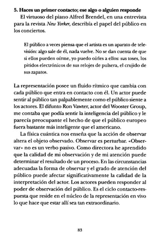 5. Haces un primer contacto; ese algo o alguien responde
El virtuoso del piano Alfred Brendel, en una entrevista
para la revista New Yorker, describía el papel del público en
los conciertos.
El público a veces piensa que el artista es un aparato de tele-
visión: algo sale de él, nada vuelve. No se dan cuenta de que
si ellos pueden oírme, yo puedo oírles a ellos: sus toses, los
pitidos electrónicos de sus relojes de pulsera, el c~jido de
sus zapatos.
La representación posee un fluido rítmico que cambia con
cada público que entra en contacto con él. Un actor puede
sentir al público tan palpablemente como el público siente a
los actores. El difunto Ron Vawter, actor del Wooster Group,
me contaba que podía sentir la inteligencia del público y le
parecía preocupante el hecho de que el público europeo
fuera bastante más inteligente que el americano.
La física cuántica nos enseña que la acción de observar
altera el objeto observado. Observar es perturbar. «Obser-
var» no es un verbo pasivo. Como directora he aprendido
que la calidad de mi observación y de mi atención puede
determinar el resultado de un proceso. En las circunstancias
adecuadas la forma de observar y el grado de atención del
público puede afectar significativamente la calidad de la
interpretación del actor. Los actores pueden responder al
poder de observación del público. Es el ciclo contacto-res-
puesta que reside en el núcleo de la representación en vivo
lo que hace que estar allí sea tan extraordinario.
83
 