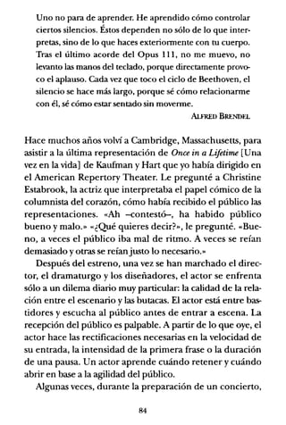 Uno no para de aprender. He aprendido cómo controlar
ciertos silencios. Éstos dependen no sólo de lo que inter-
pretas, sino de lo que haces exteriormente con tu cuerpo.
Tras el último acorde del Opus 111, no me muevo, no
levanto las manos del teclado, porque directamente provo-
co el aplauso. Cada vez que toco el ciclo de Beethoven, el
silencio se hace más largo, porque sé cómo relacionarme
con él, sé cómo estar sentado sin moverme.
AlFRED BRENDEL
Hace muchos años volví a Cambridge, Massachusetts, para
asistir a la última representación de Once in a Lifetirne [Una
vez en la vida] de Kaufman y Hart que yo había dirigido en
el American Repertory Theater. Le pregunté a Christine
Estabrook, la actriz que interpretaba el papel cómico de la
columnista del corazón, cómo había recibido el público las
representaciones. «Ah -contestó-, ha habido público
bueno y malo.» «¿Qué quieres decir?», le pregunté. «Bue-
no, a veces el público iba mal de ritmo. A veces se reían
demasiado y otras se reíanjusto lo necesario.»
Después del estreno, una vez se han marchado el direc-
tor, el dramaturgo y los diseñadores, el actor se enfrenta
sólo a un dilema diario muy particular: la calidad de la rela-
ción entre el escenario y las butacas. El actor está entre bas-
tidores y escucha al público antes de entrar a escena. La
recepción del público es palpable. A partir de lo que oye, el
actor hace las rectificaciones necesarias en la velocidad de
su entrada, la intensidad de la primera frase o la duración
de una pausa. Un actor aprende cuándo retener y cuándo
abrir en base a la agilidad del público.
Algunas veces, durante la preparación de un concierto,
84
 